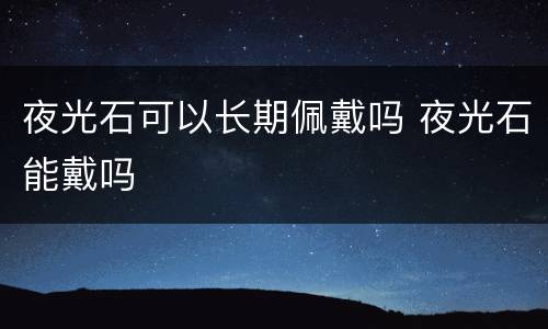 夜光石可以长期佩戴吗 夜光石能戴吗