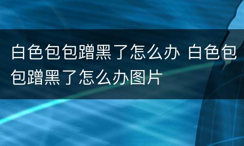 白色包包蹭黑了怎么办 白色包包蹭黑了怎么办图片