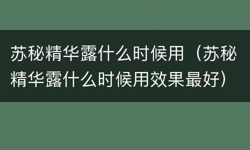 苏秘精华露什么时候用（苏秘精华露什么时候用效果最好）