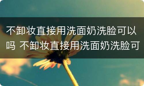 不卸妆直接用洗面奶洗脸可以吗 不卸妆直接用洗面奶洗脸可以吗知乎
