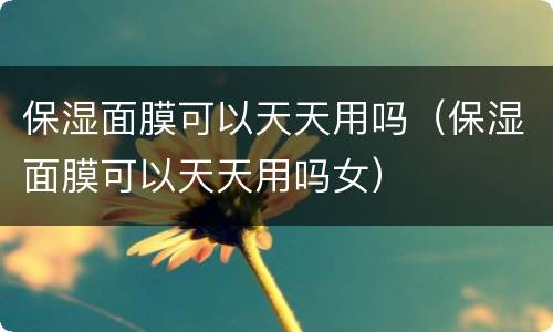 保湿面膜可以天天用吗（保湿面膜可以天天用吗女）