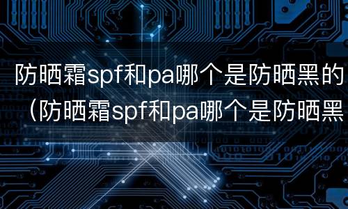 防晒霜spf和pa哪个是防晒黑的（防晒霜spf和pa哪个是防晒黑的成分）