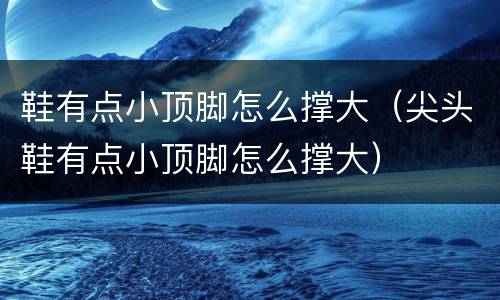 鞋有点小顶脚怎么撑大（尖头鞋有点小顶脚怎么撑大）