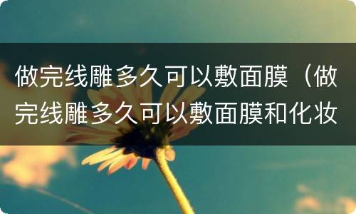 做完线雕多久可以敷面膜（做完线雕多久可以敷面膜和化妆）