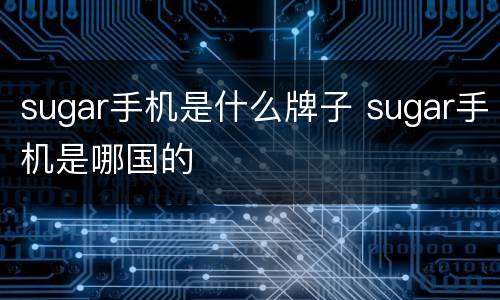 sugar手机是什么牌子 sugar手机是哪国的