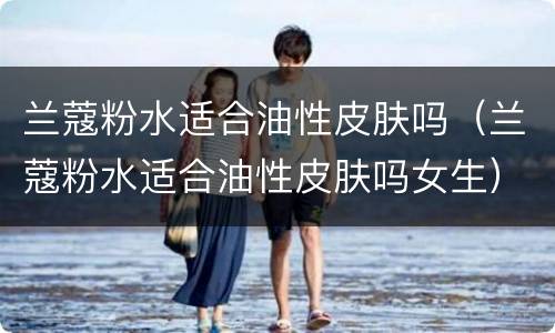 兰蔻粉水适合油性皮肤吗（兰蔻粉水适合油性皮肤吗女生）