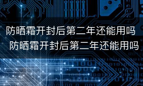 防晒霜开封后第二年还能用吗 防晒霜开封后第二年还能用吗