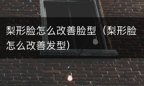 梨形脸怎么改善脸型（梨形脸怎么改善发型）