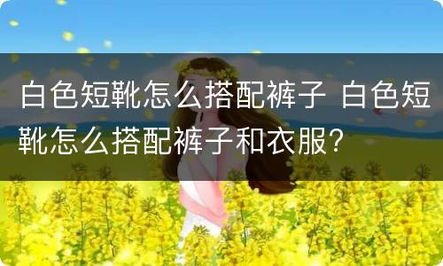白色短靴怎么搭配裤子 白色短靴怎么搭配裤子和衣服?