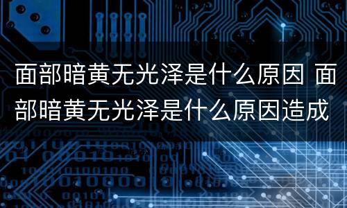 面部暗黄无光泽是什么原因 面部暗黄无光泽是什么原因造成的