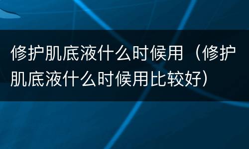 修护肌底液什么时候用（修护肌底液什么时候用比较好）