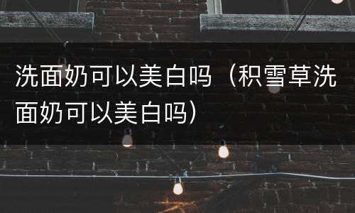 洗面奶可以美白吗（积雪草洗面奶可以美白吗）