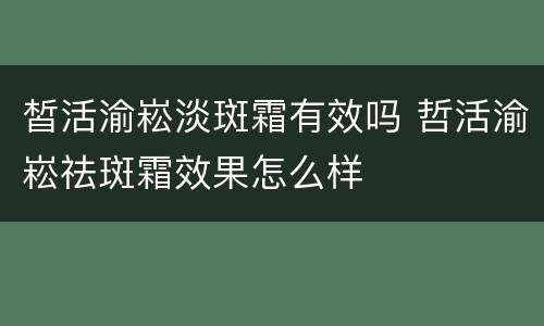 皙活渝崧淡斑霜有效吗 哲活渝崧祛斑霜效果怎么样