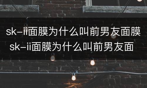 sk-ii面膜为什么叫前男友面膜 sk-ii面膜为什么叫前男友面膜使用方法