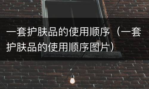 一套护肤品的使用顺序（一套护肤品的使用顺序图片）