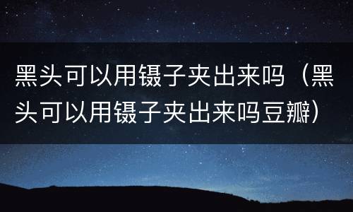 黑头可以用镊子夹出来吗（黑头可以用镊子夹出来吗豆瓣）