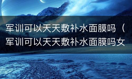 军训可以天天敷补水面膜吗（军训可以天天敷补水面膜吗女）