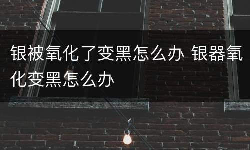银被氧化了变黑怎么办 银器氧化变黑怎么办