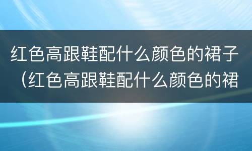红色高跟鞋配什么颜色的裙子（红色高跟鞋配什么颜色的裙子图片）