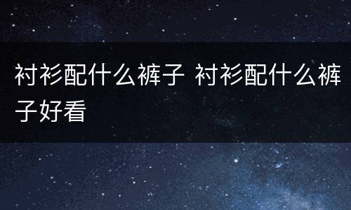 衬衫配什么裤子 衬衫配什么裤子好看