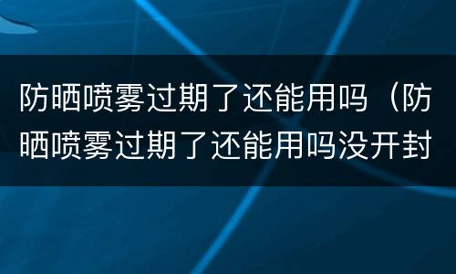 防晒喷雾过期了还能用吗（防晒喷雾过期了还能用吗没开封）