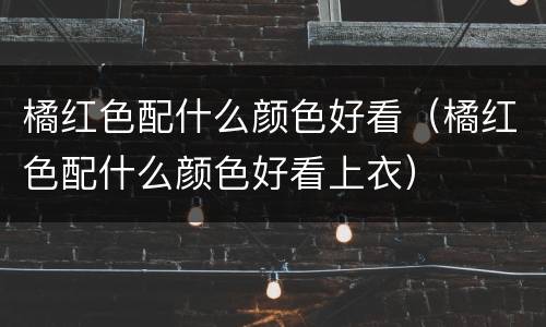 橘红色配什么颜色好看（橘红色配什么颜色好看上衣）
