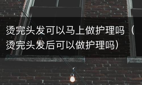 烫完头发可以马上做护理吗（烫完头发后可以做护理吗）
