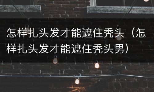 怎样扎头发才能遮住秃头（怎样扎头发才能遮住秃头男）