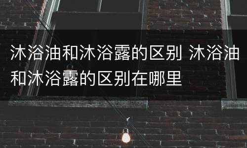 沐浴油和沐浴露的区别 沐浴油和沐浴露的区别在哪里
