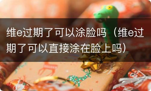 维e过期了可以涂脸吗（维e过期了可以直接涂在脸上吗）