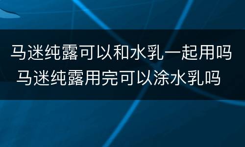 马迷纯露可以和水乳一起用吗 马迷纯露用完可以涂水乳吗