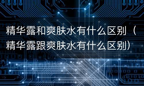 精华露和爽肤水有什么区别（精华露跟爽肤水有什么区别）