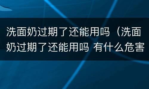 洗面奶过期了还能用吗（洗面奶过期了还能用吗 有什么危害）