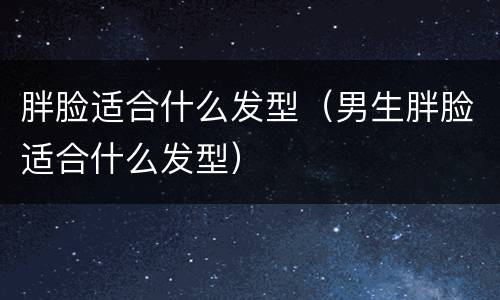 胖脸适合什么发型（男生胖脸适合什么发型）
