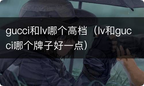 gucci和lv哪个高档（lv和gucci哪个牌子好一点）