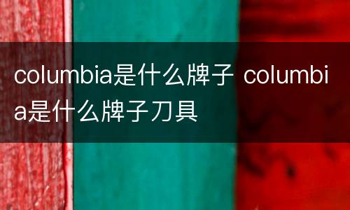 columbia是什么牌子 columbia是什么牌子刀具