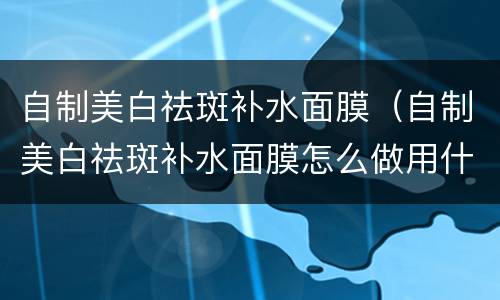 自制美白祛斑补水面膜（自制美白祛斑补水面膜怎么做用什么材料）
