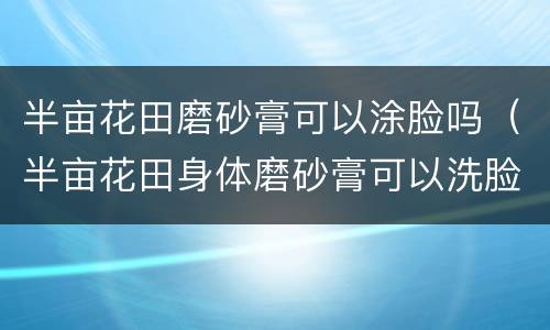半亩花田磨砂膏可以涂脸吗（半亩花田身体磨砂膏可以洗脸吗）