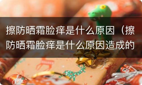 擦防晒霜脸痒是什么原因（擦防晒霜脸痒是什么原因造成的）