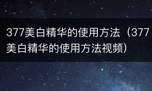 377美白精华的使用方法（377美白精华的使用方法视频）