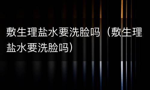 敷生理盐水要洗脸吗（敷生理盐水要洗脸吗）