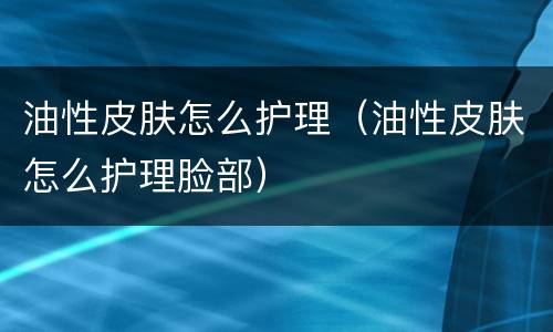 油性皮肤怎么护理（油性皮肤怎么护理脸部）