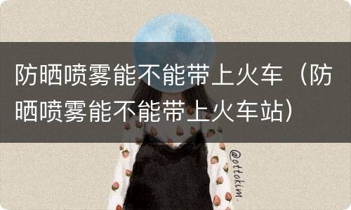 防晒喷雾能不能带上火车（防晒喷雾能不能带上火车站）