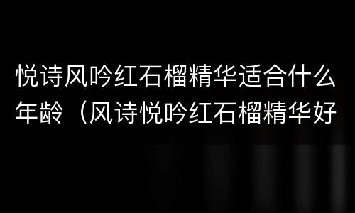 悦诗风吟红石榴精华适合什么年龄（风诗悦吟红石榴精华好用吗）