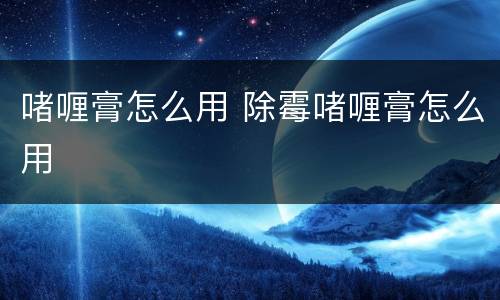 啫喱膏怎么用 除霉啫喱膏怎么用