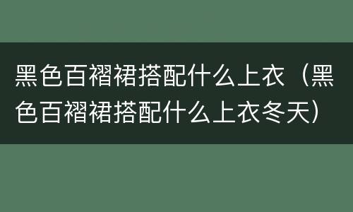 黑色百褶裙搭配什么上衣（黑色百褶裙搭配什么上衣冬天）