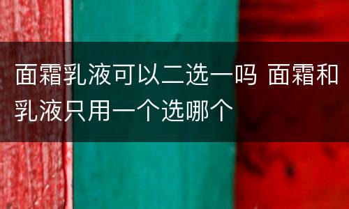 面霜乳液可以二选一吗 面霜和乳液只用一个选哪个