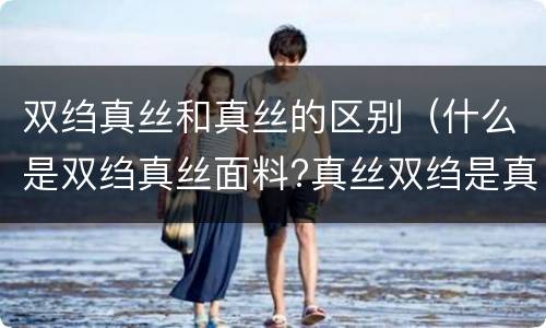 双绉真丝和真丝的区别（什么是双绉真丝面料?真丝双绉是真丝的吗?）