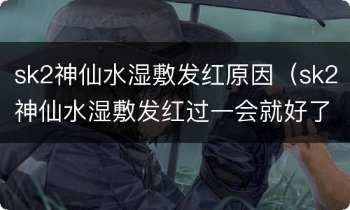 sk2神仙水湿敷发红原因（sk2神仙水湿敷发红过一会就好了什么原因）