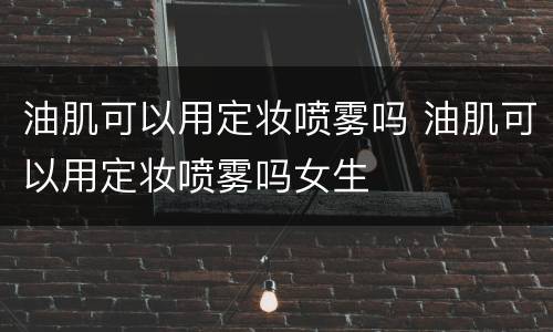油肌可以用定妆喷雾吗 油肌可以用定妆喷雾吗女生